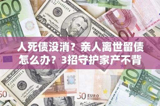 武汉人死债没消？亲人离世留债怎么办？3招守护家产不背锅