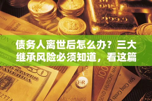 武汉债务人离世后怎么办？三大继承风险必须知道，看这篇就够了