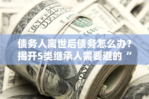 武汉债务人离世后债务怎么办？揭开5类继承人需要避的“坑”