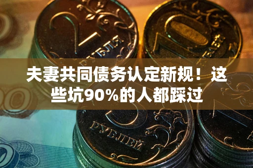 武汉夫妻共同债务认定新规！这些坑90%的人都踩过