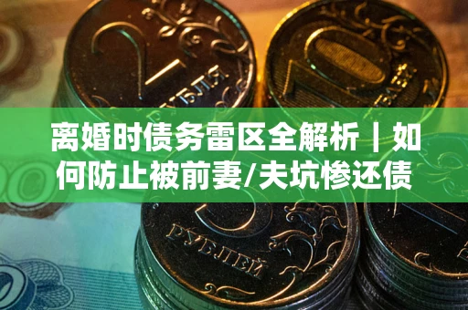 武汉离婚时债务雷区全解析｜如何防止被前妻/夫坑惨还债？