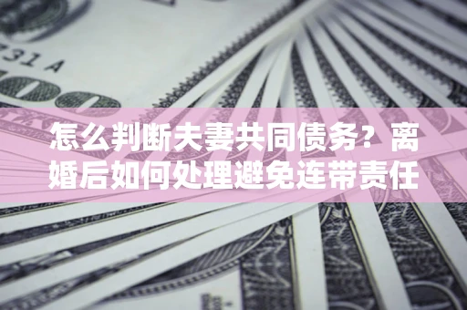 武汉怎么判断夫妻共同债务？离婚后如何处理避免连带责任？